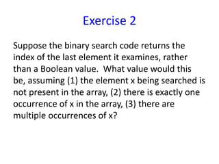Exercise 2
Suppose the binary search code returns the
index of the last element it examines, rather
than a Boolean value. What value would this
be, assuming (1) the element x being searched is
not present in the array, (2) there is exactly one
occurrence of x in the array, (3) there are
multiple occurrences of x?
 