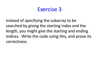 Exercise 3
Instead of specifying the subarray to be
searched by giving the starting index and the
length, you might give the starting and ending
indices. Write the code using this, and prove its
correctness.
 