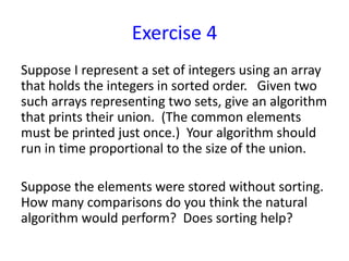 Exercise 4
Suppose I represent a set of integers using an array
that holds the integers in sorted order. Given two
such arrays representing two sets, give an algorithm
that prints their union. (The common elements
must be printed just once.) Your algorithm should
run in time proportional to the size of the union.
Suppose the elements were stored without sorting.
How many comparisons do you think the natural
algorithm would perform? Does sorting help?
 
