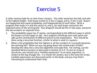 Exercise 5
A seller receives bids for an item from n buyers. The seller examines the bids and sells
to the highest bidder. Each buyer b bids Hb if she is happy, and Sb if she is sad. Buyers
are happy/sad with equal probability, and independently of each other. Write a
program that reads in n and the values Hb and Sb for each buyer and prints the
expected value of the winning bid. Your program should do this in two ways, and print
the two answers on separate lines.
1. The probability space has 2n points, corresponding to the different ways in which
the buyers can be happy or sad. Your program should go over each point and
add up the contribution of different points to the expectation. This should be
done using a recursive function, similar to what is used in n queens.
2. What is the probability that the highest in all the numbers H, S actually becomes
the winning bid? What can you say going down the sorted order of bids?
Develop this idea into a very fast algorithm and code that. For sorting, use the
standard library function as discussed in Section 22.3.2. To sort an array of
structures, you should use a “lambda expression” as an extra argument, as
shown at the top of page 321. It is shown for vectors, but is the same for arrays.
Lambda expressions are discussed earlier in the book, and you may find it
interesting to understand them fully.
 