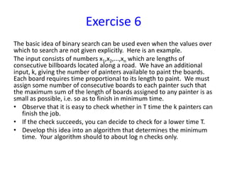 Exercise 6
The basic idea of binary search can be used even when the values over
which to search are not given explicitly. Here is an example.
The input consists of numbers x1,x2,...,xn which are lengths of
consecutive billboards located along a road. We have an additional
input, k, giving the number of painters available to paint the boards.
Each board requires time proportional to its length to paint. We must
assign some number of consecutive boards to each painter such that
the maximum sum of the length of boards assigned to any painter is as
small as possible, i.e. so as to finish in minimum time.
• Observe that it is easy to check whether in T time the k painters can
finish the job.
• If the check succeeds, you can decide to check for a lower time T.
• Develop this idea into an algorithm that determines the minimum
time. Your algorithm should to about log n checks only.
 