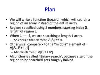 Plan
• We will write a function Bsearch which will search a
region of an array instead of the entire array.
• Region: specified using 2 numbers: starting index S,
length of region L
• When L == 1, we are searching a length 1 array.
– So check if that element, A[S] == x.
• Otherwise, compare x to the “middle” element of
A[S..S+L-1]
– Middle element: A[S + L/2]
• Algorithm is called “Binary search”, because size of the
region to be searched gets roughly halved.
 