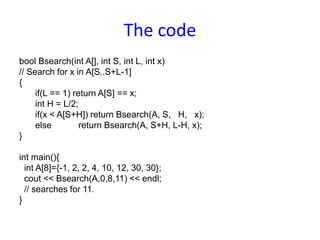 The code
bool Bsearch(int A[], int S, int L, int x)
// Search for x in A[S..S+L-1]
{
if(L == 1) return A[S] == x;
int H = L/2;
if(x < A[S+H]) return Bsearch(A, S, H, x);
else return Bsearch(A, S+H, L-H, x);
}
int main(){
int A[8]={-1, 2, 2, 4, 10, 12, 30, 30};
cout << Bsearch(A,0,8,11) << endl;
// searches for 11.
}
 