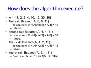 How does the algorithm execute?
• A = {-1, 2, 2, 4, 10, 12, 30, 30}
• First call: Bsearch(A, 0, 8, 11)
– comparison: 11 < A[0+8/2] = A[4] = 10
– Is false.
• Second call: Bsearch(A, 4, 4, 11)
– comparison: 11 < A[4+4/2] = A[6] = 30
– Is true.
• Third call: Bsearch(A, 4, 2, 11)
– comparison: 11 < A[4+2/2] = A[5] = 12
– Is true.
• Fourth call: Bsearch(A, 5, 1, 11)
– Base case. Return 11 == A[5]. So false.
 