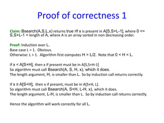 Proof of correctness 1
Claim: Bsearch(A,S,L,x) returns true Iff x is present in A[S,S+L-1], where 0 <=
S,S+L-1 < length of A, where A is an array sorted in non decreasing order.
Proof: Induction over L.
Base case L = 1. Obvious.
Otherwise: L > 1. Algorithm first computes H = L/2. Note that 0 < H < L.
If x < A[S+H], then x if present must be in A[S,S+H-1]
So algorithm must call Bsearch(A, S, H, x), which it does.
The length argument, H, is smaller than L. So by induction call returns correctly.
If x ≥ A[S+H], then x if present, must be in A[S+H, L].
So algorithm must call Bsearch(A, S+H, L-H, x), which it does.
The length argument, L-H, is smaller than L. So by induction call returns correctly.
Hence the algorithm will work correctly for all L.
 