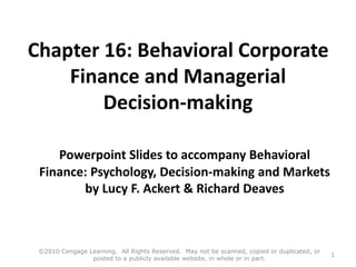 Chapter 16: Behavioral Corporate
Finance and Managerial
Decision-making
Powerpoint Slides to accompany Behavioral
Finance: Psychology, Decision-making and Markets
by Lucy F. Ackert & Richard Deaves
©2010 Cengage Learning. All Rights Reserved. May not be scanned, copied or duplicated, or
posted to a publicly available website, in whole or in part.
1
 