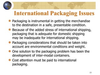 15
International Packaging Issues
Packaging is instrumental in getting the merchandise
to the destination in a safe, presentable condition.
Because of the added stress of international shipping,
packaging that is adequate for domestic shipping
may be inadequate for international shipping.
Packaging considerations that should be taken into
account are environmental conditions and weight.
One solution to the packaging problem has been the
development of inter-modal containers.
Cost attention must be paid to international
packaging.
 
