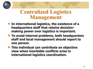 19
Centralized Logistics
Management
In international logistics, the existence of a
headquarters staff that retains decision-
making power over logistics is important.
To avoid internal problems, both headquarters
staff and local management should report to
one person.
This individual can contribute an objective
view when inevitable conflicts arise in
international logistics coordination.
 