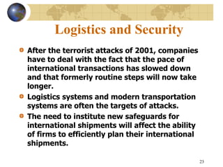 23
Logistics and Security
After the terrorist attacks of 2001, companies
have to deal with the fact that the pace of
international transactions has slowed down
and that formerly routine steps will now take
longer.
Logistics systems and modern transportation
systems are often the targets of attacks.
The need to institute new safeguards for
international shipments will affect the ability
of firms to efficiently plan their international
shipments.
 