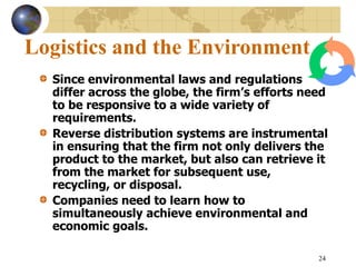 24
Logistics and the Environment
Since environmental laws and regulations
differ across the globe, the firm’s efforts need
to be responsive to a wide variety of
requirements.
Reverse distribution systems are instrumental
in ensuring that the firm not only delivers the
product to the market, but also can retrieve it
from the market for subsequent use,
recycling, or disposal.
Companies need to learn how to
simultaneously achieve environmental and
economic goals.
 