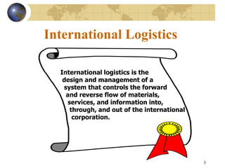 3
International Logistics
International logistics is the
design and management of a
system that controls the forward
and reverse flow of materials,
services, and information into,
through, and out of the international
corporation.
 