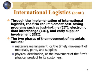 4
International Logistics (cont.)
Through the implementation of international
logistics, the firm can implement cost-saving
programs such as just-in-time (JIT), electronic
data interchange (EDI), and early supplier
involvement (ESI).
The two phases of the movement of materials
include:
materials management, or the timely movement of
materials, parts, and supplies.
physical distribution, or the movement of the firm’s
physical product to its customers.
 