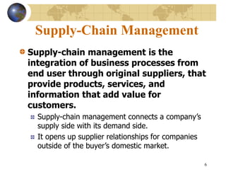 6
Supply-Chain Management
Supply-chain management is the
integration of business processes from
end user through original suppliers, that
provide products, services, and
information that add value for
customers.
Supply-chain management connects a company’s
supply side with its demand side.
It opens up supplier relationships for companies
outside of the buyer’s domestic market.
 