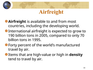 10
Airfreight
Airfreight is available to and from most
countries, including the developing world.
International airfreight is expected to grow to
190 billion tons in 2005, compared to only 70
billion tons in 1995.
Forty percent of the world’s manufactured
travel by air.
Items that are high-value or high in density
tend to travel by air.
 