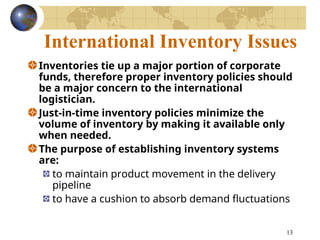 13
International Inventory Issues
Inventories tie up a major portion of corporate
funds, therefore proper inventory policies should
be a major concern to the international
logistician.
Just-in-time inventory policies minimize the
volume of inventory by making it available only
when needed.
The purpose of establishing inventory systems
are:
to maintain product movement in the delivery
pipeline
to have a cushion to absorb demand fluctuations
 