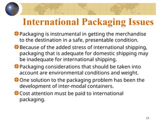 15
International Packaging Issues
Packaging is instrumental in getting the merchandise
to the destination in a safe, presentable condition.
Because of the added stress of international shipping,
packaging that is adequate for domestic shipping may
be inadequate for international shipping.
Packaging considerations that should be taken into
account are environmental conditions and weight.
One solution to the packaging problem has been the
development of inter-modal containers.
Cost attention must be paid to international
packaging.
 