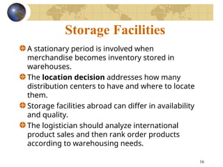 16
Storage Facilities
A stationary period is involved when
merchandise becomes inventory stored in
warehouses.
The location decision addresses how many
distribution centers to have and where to locate
them.
Storage facilities abroad can differ in availability
and quality.
The logistician should analyze international
product sales and then rank order products
according to warehousing needs.
 