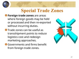 17
Special Trade Zones
Foreign trade zones are areas
where foreign goods may be held
or processed and then re-exported
without incurring duties.
Trade zones can be useful as
transshipment points to reduce
logistics cost and redesign
marketing approaches.
Governments and firms benefit
from foreign trade zones.
 