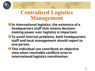 19
Centralized Logistics
Management
In international logistics, the existence of a
headquarters staff that retains decision-
making power over logistics is important.
To avoid internal problems, both headquarters
staff and local management should report to
one person.
This individual can contribute an objective
view when inevitable conflicts arise in
international logistics coordination.
 