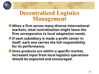 20
Decentralized Logistics
Management
When a firm serves many diverse international
markets, total centralization might leave the
firm unresponsive to local adaptation needs.
If each subsidiary is made a profit center in
itself, each one carries the full responsibility
for its performance.
Once products are within a specific market,
increased input from local logistics operations
should be expected and encouraged.
 