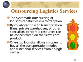 21
Outsourcing Logistics Services
The systematic outsourcing of
logistics capabilities is a third option.
By collaborating with transportation
firms, private warehouses, or other
specialists, corporate resources can
be concentrated on the firm’s core
product.
One-stop logistics allows shippers to
buy all the transportation modes
and functional services from a single
carrier.
 