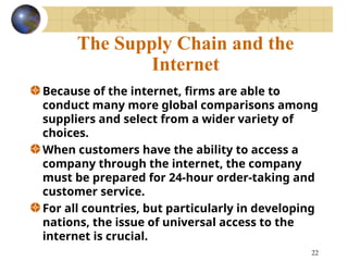 22
The Supply Chain and the
Internet
Because of the internet, firms are able to
conduct many more global comparisons among
suppliers and select from a wider variety of
choices.
When customers have the ability to access a
company through the internet, the company
must be prepared for 24-hour order-taking and
customer service.
For all countries, but particularly in developing
nations, the issue of universal access to the
internet is crucial.
 