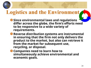 24
Logistics and the Environment
Since environmental laws and regulations
differ across the globe, the firm’s efforts need
to be responsive to a wide variety of
requirements.
Reverse distribution systems are instrumental
in ensuring that the firm not only delivers the
product to the market, but also can retrieve it
from the market for subsequent use,
recycling, or disposal.
Companies need to learn how to
simultaneously achieve environmental and
economic goals.
 