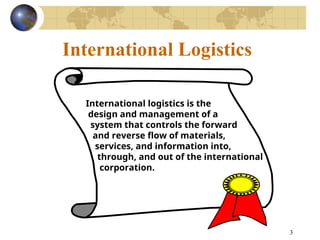 3
International Logistics
International logistics is the
design and management of a
system that controls the forward
and reverse flow of materials,
services, and information into,
through, and out of the international
corporation.
 