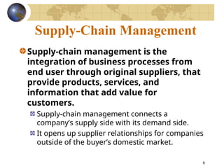 6
Supply-Chain Management
Supply-chain management is the
integration of business processes from
end user through original suppliers, that
provide products, services, and
information that add value for
customers.
Supply-chain management connects a
company’s supply side with its demand side.
It opens up supplier relationships for companies
outside of the buyer’s domestic market.
 