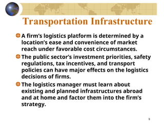 8
Transportation Infrastructure
A firm’s logistics platform is determined by a
location’s ease and convenience of market
reach under favorable cost circumstances.
The public sector’s investment priorities, safety
regulations, tax incentives, and transport
policies can have major effects on the logistics
decisions of firms.
The logistics manager must learn about
existing and planned infrastructures abroad
and at home and factor them into the firm’s
strategy.
 