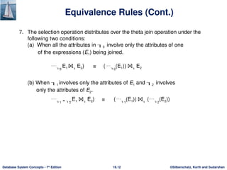 ©Silberschatz, Korth and Sudarshan
16.12
Database System Concepts - 7th
Edition
Equivalence Rules (Cont.)
7. The selection operation distributes over the theta join operation under the
following two conditions:
(a) When all the attributes in 0 involve only the attributes of one
of the expressions (E1) being joined.
0
E1 ⨝ E2) ≡ (0
(E1)) ⨝ E2
(b) When 1 involves only the attributes of E1 and 2 involves
only the attributes of E2.
1  2
E1 ⨝ E2) ≡ (1
(E1)) ⨝ (2
(E2))
 