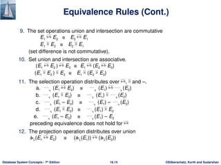 ©Silberschatz, Korth and Sudarshan
16.14
Database System Concepts - 7th
Edition
Equivalence Rules (Cont.)
9. The set operations union and intersection are commutative
E1  E2 ≡ E2  E1
E1  E2 ≡ E2  E1
(set difference is not commutative).
10. Set union and intersection are associative.
(E1  E2 )  E3 ≡ E1  (E2  E3)
(E1  E2 )  E3 ≡ E1  (E2  E3)
11. The selection operation distributes over ,  and –.
a.  (E1  E2) ≡  (E1)  (E2)
b.  (E1  E2) ≡  (E1)  (E2)
c.  (E1 – E2) ≡  (E1) – (E2)
d.  (E1  E2) ≡ (E1)  E2
e.  (E1 – E2) ≡ (E1) – E2
preceding equivalence does not hold for 
12. The projection operation distributes over union
L(E1  E2) ≡ (L(E1))  (L(E2))
 