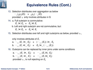 ©Silberschatz, Korth and Sudarshan
16.16
Database System Concepts - 7th
Edition
Equivalence Rules (Cont.)
13. Selection distributes over aggregation as below
(G𝛾A(E)) ≡ G𝛾A((E))
provided  only involves attributes in G
14. a. Full outerjoin is commutative:
E1 ⟗ E2 ≡ E2 ⟗ E1
b. Left and right outerjoin are not commutative, but:
E1 ⟕ E2 ≡ E2 ⟖ E1
15. Selection distributes over left and right outerjoins as below, provided 1
only involves attributes of E1
a. 1
(E1 ⟕ E2) ≡ (1
(E1)) ⟕ E2
b. 1
(E1 ⟖ E2) ≡ E2 ⟕ (1
(E1))
16. Outerjoins can be replaced by inner joins under some conditions
a. 1
(E1 ⟕ E2) ≡ 1
(E1 ⨝ E2)
b. 1
(E1 ⟖ E1) ≡ 1
(E1 ⨝ E2)
provided 1 is null rejecting on E2
 