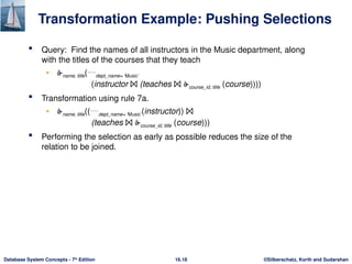 ©Silberschatz, Korth and Sudarshan
16.18
Database System Concepts - 7th
Edition
Transformation Example: Pushing Selections
 Query: Find the names of all instructors in the Music department, along
with the titles of the courses that they teach
• name, title(dept_name= ‘Music’
(instructor ⨝ (teaches ⨝ course_id, title (course))))
 Transformation using rule 7a.
• name, title((dept_name= ‘Music’(instructor)) ⨝
(teaches ⨝ course_id, title (course)))
 Performing the selection as early as possible reduces the size of the
relation to be joined.
 