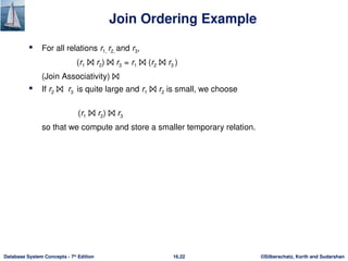 ©Silberschatz, Korth and Sudarshan
16.22
Database System Concepts - 7th
Edition
Join Ordering Example
 For all relations r1, r2, and r3,
(r1 ⨝ r2) ⨝ r3 = r1 ⨝ (r2 ⨝ r3 )
(Join Associativity) ⨝
 If r2 ⨝ r3 is quite large and r1 ⨝ r2 is small, we choose
(r1 ⨝ r2) ⨝ r3
so that we compute and store a smaller temporary relation.
 