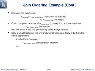 ©Silberschatz, Korth and Sudarshan
16.23
Database System Concepts - 7th
Edition
Join Ordering Example (Cont.)
 Consider the expression
name, title(dept_name= “Music” (instructor) ⨝ teaches)
⨝ course_id, title (course))))
 Could compute teaches ⨝ course_id, title (course) first, and join result with
dept_name= “Music” (instructor)
but the result of the first join is likely to be a large relation.
 Only a small fraction of the university’s instructors are likely to be from the
Music department
• it is better to compute
dept_name= “Music” (instructor) ⨝ teaches
first.
 