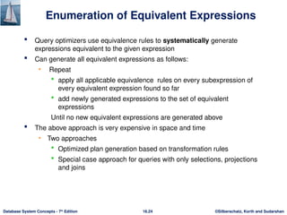©Silberschatz, Korth and Sudarshan
16.24
Database System Concepts - 7th
Edition
Enumeration of Equivalent Expressions
 Query optimizers use equivalence rules to systematically generate
expressions equivalent to the given expression
 Can generate all equivalent expressions as follows:
• Repeat
 apply all applicable equivalence rules on every subexpression of
every equivalent expression found so far
 add newly generated expressions to the set of equivalent
expressions
Until no new equivalent expressions are generated above
 The above approach is very expensive in space and time
• Two approaches
 Optimized plan generation based on transformation rules
 Special case approach for queries with only selections, projections
and joins
 