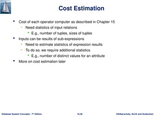 ©Silberschatz, Korth and Sudarshan
16.26
Database System Concepts - 7th
Edition
Cost Estimation
 Cost of each operator computer as described in Chapter 15
• Need statistics of input relations
 E.g., number of tuples, sizes of tuples
 Inputs can be results of sub-expressions
• Need to estimate statistics of expression results
• To do so, we require additional statistics
 E.g., number of distinct values for an attribute
 More on cost estimation later
 