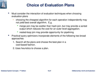 ©Silberschatz, Korth and Sudarshan
16.27
Database System Concepts - 7th
Edition
Choice of Evaluation Plans
 Must consider the interaction of evaluation techniques when choosing
evaluation plans
• choosing the cheapest algorithm for each operation independently may
not yield best overall algorithm. E.g.
 merge-join may be costlier than hash-join, but may provide a sorted
output which reduces the cost for an outer level aggregation.
 nested-loop join may provide opportunity for pipelining
 Practical query optimizers incorporate elements of the following two broad
approaches:
1. Search all the plans and choose the best plan in a
cost-based fashion.
2. Uses heuristics to choose a plan.
 