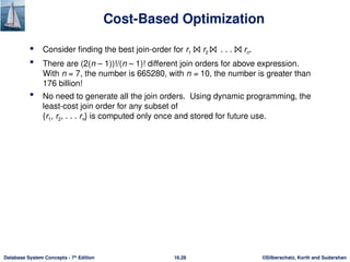 ©Silberschatz, Korth and Sudarshan
16.28
Database System Concepts - 7th
Edition
Cost-Based Optimization
 Consider finding the best join-order for r1 ⨝ r2 ⨝ . . . ⨝ rn.
 There are (2(n – 1))!/(n – 1)! different join orders for above expression.
With n = 7, the number is 665280, with n = 10, the number is greater than
176 billion!
 No need to generate all the join orders. Using dynamic programming, the
least-cost join order for any subset of
{r1, r2, . . . rn} is computed only once and stored for future use.
 