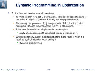 ©Silberschatz, Korth and Sudarshan
16.29
Database System Concepts - 7th
Edition
Dynamic Programming in Optimization
 To find best join tree for a set of n relations:
• To find best plan for a set S of n relations, consider all possible plans of
the form: S1 ⨝ (S – S1) where S1 is any non-empty subset of S.
• Recursively compute costs for joining subsets of S to find the cost of
each plan. Choose the cheapest of the 2n
– 2 alternatives.
• Base case for recursion: single relation access plan
 Apply all selections on Ri using best choice of indices on Ri
• When plan for any subset is computed, store it and reuse it when it is
required again, instead of recomputing it
 Dynamic programming
 