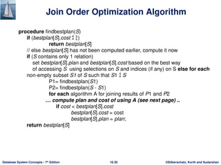 ©Silberschatz, Korth and Sudarshan
16.30
Database System Concepts - 7th
Edition
Join Order Optimization Algorithm
procedure findbestplan(S)
if (bestplan[S].cost  )
return bestplan[S]
// else bestplan[S] has not been computed earlier, compute it now
if (S contains only 1 relation)
set bestplan[S].plan and bestplan[S].cost based on the best way
of accessing S using selections on S and indices (if any) on S else for each
non-empty subset S1 of S such that S1  S
P1= findbestplan(S1)
P2= findbestplan(S - S1)
for each algorithm A for joining results of P1 and P2
… compute plan and cost of using A (see next page) ..
if cost < bestplan[S].cost
bestplan[S].cost = cost
bestplan[S].plan = plan;
return bestplan[S]
 