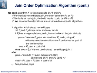 ©Silberschatz, Korth and Sudarshan
16.31
Database System Concepts - 7th
Edition
Join Order Optimization Algorithm (cont.)
for each algorithm A for joining results of P1 and P2
// For indexed-nested loops join, the outer could be P1 or P2
// Similarly for hash-join, the build relation could be P1 or P2
// We assume the alternatives are considered as separate algorithms
if algorithm A is indexed nested loops
Let Pi and Po denote inner and outer inputs
if Pi has a single relation ri and ri has an index on the join attribute
plan = “execute Po.plan; join results of Po and ri using A”,
with any selection conditions on Pi performed as part of
the join condition
cost = Po.cost + cost of A
else cost = ; /* cannot use indexed nested loops join */
else
plan = “execute P1.plan; execute P2.plan;
join results of P1 and P2 using A;”
cost = P1.cost + P2.cost + cost of A
…. See previous page
 