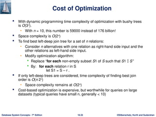 ©Silberschatz, Korth and Sudarshan
16.33
Database System Concepts - 7th
Edition
Cost of Optimization
 With dynamic programming time complexity of optimization with bushy trees
is O(3n
).
• With n = 10, this number is 59000 instead of 176 billion!
 Space complexity is O(2n
)
 To find best left-deep join tree for a set of n relations:
• Consider n alternatives with one relation as right-hand side input and the
other relations as left-hand side input.
• Modify optimization algorithm:
 Replace “for each non-empty subset S1 of S such that S1  S”
 By: for each relation r in S
let S1 = S – r .
 If only left-deep trees are considered, time complexity of finding best join
order is O(n 2n
)
• Space complexity remains at O(2n
)
 Cost-based optimization is expensive, but worthwhile for queries on large
datasets (typical queries have small n, generally < 10)
 