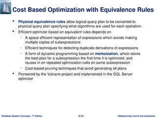 ©Silberschatz, Korth and Sudarshan
16.35
Database System Concepts - 7th
Edition
Cost Based Optimization with Equivalence Rules
 Physical equivalence rules allow logical query plan to be converted to
physical query plan specifying what algorithms are used for each operation.
 Efficient optimizer based on equivalent rules depends on
• A space efficient representation of expressions which avoids making
multiple copies of subexpressions
• Efficient techniques for detecting duplicate derivations of expressions
• A form of dynamic programming based on memoization, which stores
the best plan for a subexpression the first time it is optimized, and
reuses in on repeated optimization calls on same subexpression
• Cost-based pruning techniques that avoid generating all plans
 Pioneered by the Volcano project and implemented in the SQL Server
optimizer
 