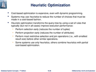©Silberschatz, Korth and Sudarshan
16.36
Database System Concepts - 7th
Edition
Heuristic Optimization
 Cost-based optimization is expensive, even with dynamic programming.
 Systems may use heuristics to reduce the number of choices that must be
made in a cost-based fashion.
 Heuristic optimization transforms the query-tree by using a set of rules that
typically (but not in all cases) improve execution performance:
• Perform selection early (reduces the number of tuples)
• Perform projection early (reduces the number of attributes)
• Perform most restrictive selection and join operations (i.e., with smallest
result size) before other similar operations.
• Some systems use only heuristics, others combine heuristics with partial
cost-based optimization.
 