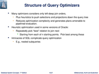 ©Silberschatz, Korth and Sudarshan
16.37
Database System Concepts - 7th
Edition
Structure of Query Optimizers
 Many optimizers considers only left-deep join orders.
• Plus heuristics to push selections and projections down the query tree
• Reduces optimization complexity and generates plans amenable to
pipelined evaluation.
 Heuristic optimization used in some versions of Oracle:
• Repeatedly pick “best” relation to join next
 Starting from each of n starting points. Pick best among these
 Intricacies of SQL complicate query optimization
• E.g., nested subqueries
 