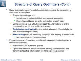 ©Silberschatz, Korth and Sudarshan
16.38
Database System Concepts - 7th
Edition
Structure of Query Optimizers (Cont.)
 Some query optimizers integrate heuristic selection and the generation of
alternative access plans.
• Frequently used approach
 heuristic rewriting of nested block structure and aggregation
 followed by cost-based join-order optimization for each block
• Some optimizers (e.g. SQL Server) apply transformations to entire
query and do not depend on block structure
• Optimization cost budget to stop optimization early (if cost of plan is
less than cost of optimization)
• Plan caching to reuse previously computed plan if query is resubmitted
 Even with different constants in query
 Even with the use of heuristics, cost-based query optimization imposes a
substantial overhead.
• But is worth it for expensive queries
• Optimizers often use simple heuristics for very cheap queries, and
perform exhaustive enumeration for more expensive queries
 