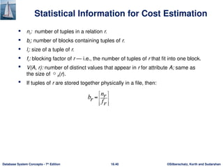 ©Silberschatz, Korth and Sudarshan
16.40
Database System Concepts - 7th
Edition
Statistical Information for Cost Estimation
 nr: number of tuples in a relation r.
 br: number of blocks containing tuples of r.
 lr: size of a tuple of r.
 fr: blocking factor of r — i.e., the number of tuples of r that fit into one block.
 V(A, r): number of distinct values that appear in r for attribute A; same as
the size of A(r).
 If tuples of r are stored together physically in a file, then:
 
