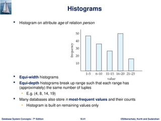 ©Silberschatz, Korth and Sudarshan
16.41
Database System Concepts - 7th
Edition
Histograms
 Histogram on attribute age of relation person
 Equi-width histograms
 Equi-depth histograms break up range such that each range has
(approximately) the same number of tuples
• E.g. (4, 8, 14, 19)
 Many databases also store n most-frequent values and their counts
• Histogram is built on remaining values only
 